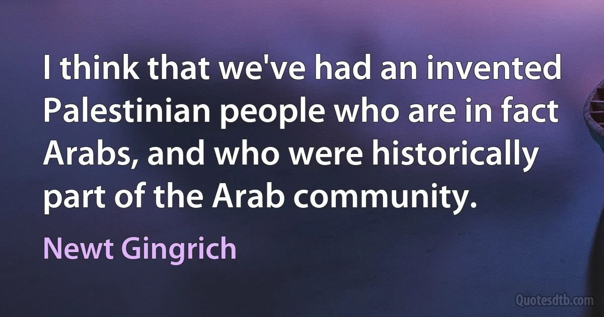 I think that we've had an invented Palestinian people who are in fact Arabs, and who were historically part of the Arab community. (Newt Gingrich)