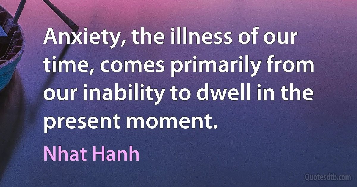 Anxiety, the illness of our time, comes primarily from our inability to dwell in the present moment. (Nhat Hanh)