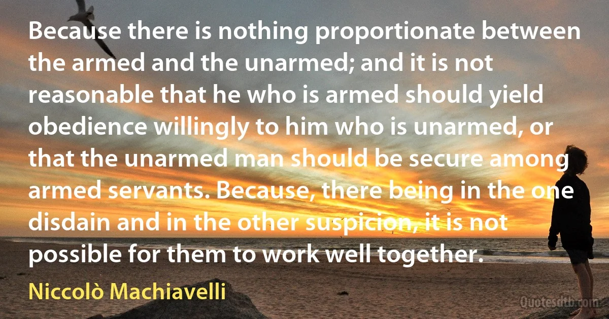 Because there is nothing proportionate between the armed and the unarmed; and it is not reasonable that he who is armed should yield obedience willingly to him who is unarmed, or that the unarmed man should be secure among armed servants. Because, there being in the one disdain and in the other suspicion, it is not possible for them to work well together. (Niccolò Machiavelli)