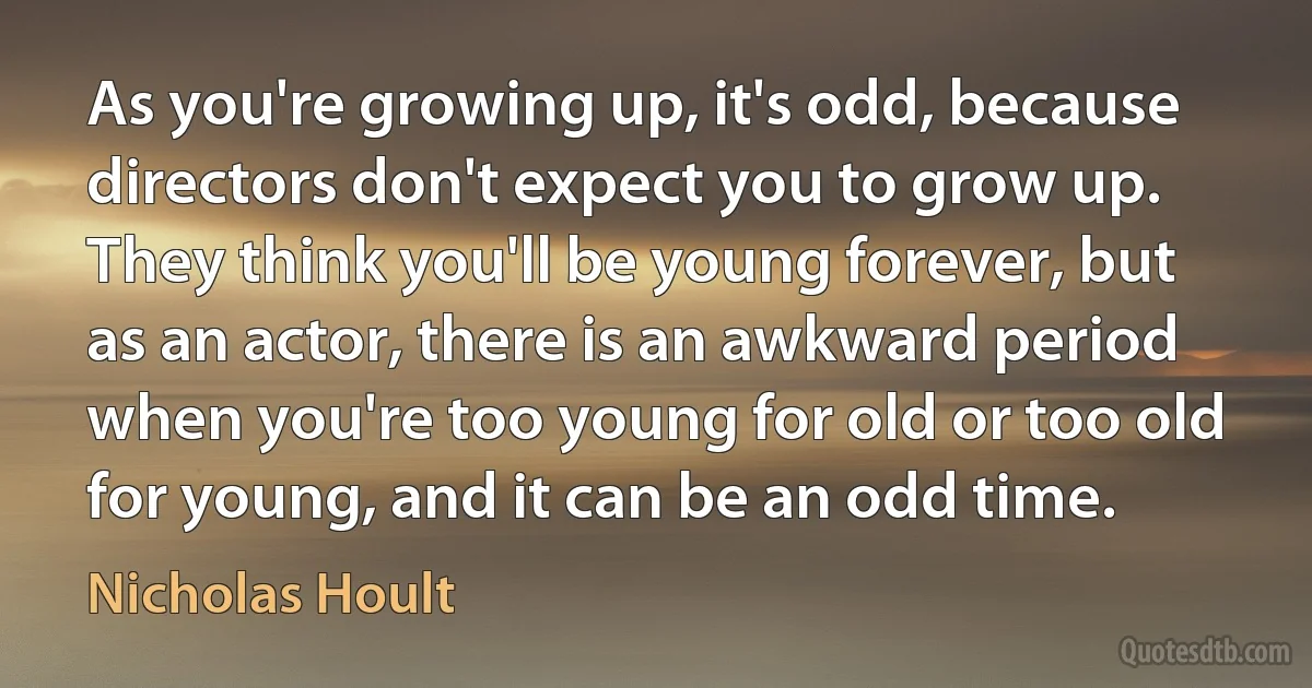 As you're growing up, it's odd, because directors don't expect you to grow up. They think you'll be young forever, but as an actor, there is an awkward period when you're too young for old or too old for young, and it can be an odd time. (Nicholas Hoult)