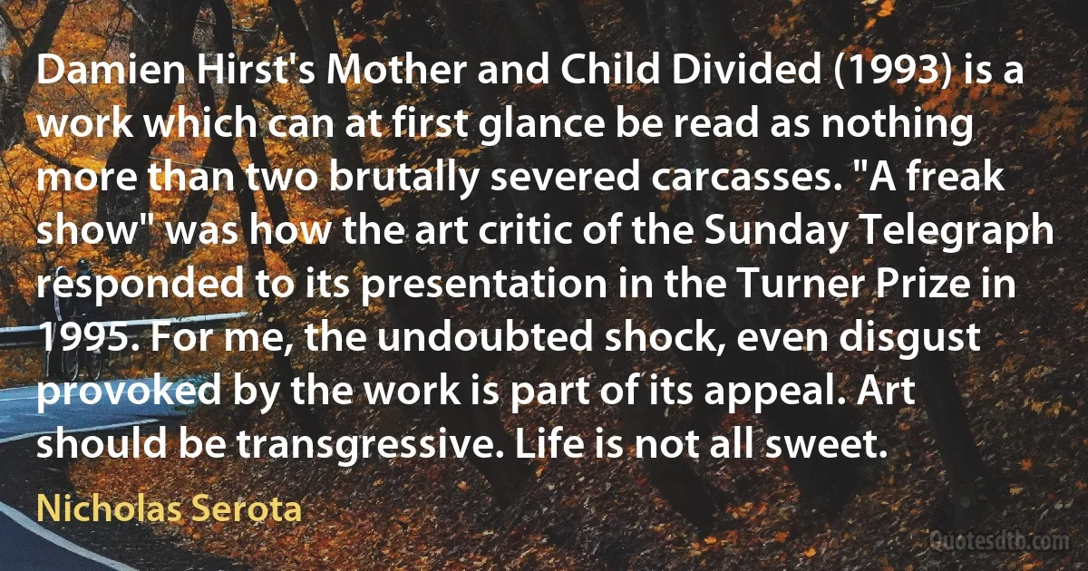 Damien Hirst's Mother and Child Divided (1993) is a work which can at first glance be read as nothing more than two brutally severed carcasses. "A freak show" was how the art critic of the Sunday Telegraph responded to its presentation in the Turner Prize in 1995. For me, the undoubted shock, even disgust provoked by the work is part of its appeal. Art should be transgressive. Life is not all sweet. (Nicholas Serota)