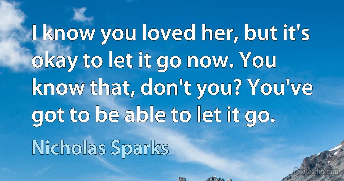 I know you loved her, but it's okay to let it go now. You know that, don't you? You've got to be able to let it go. (Nicholas Sparks)