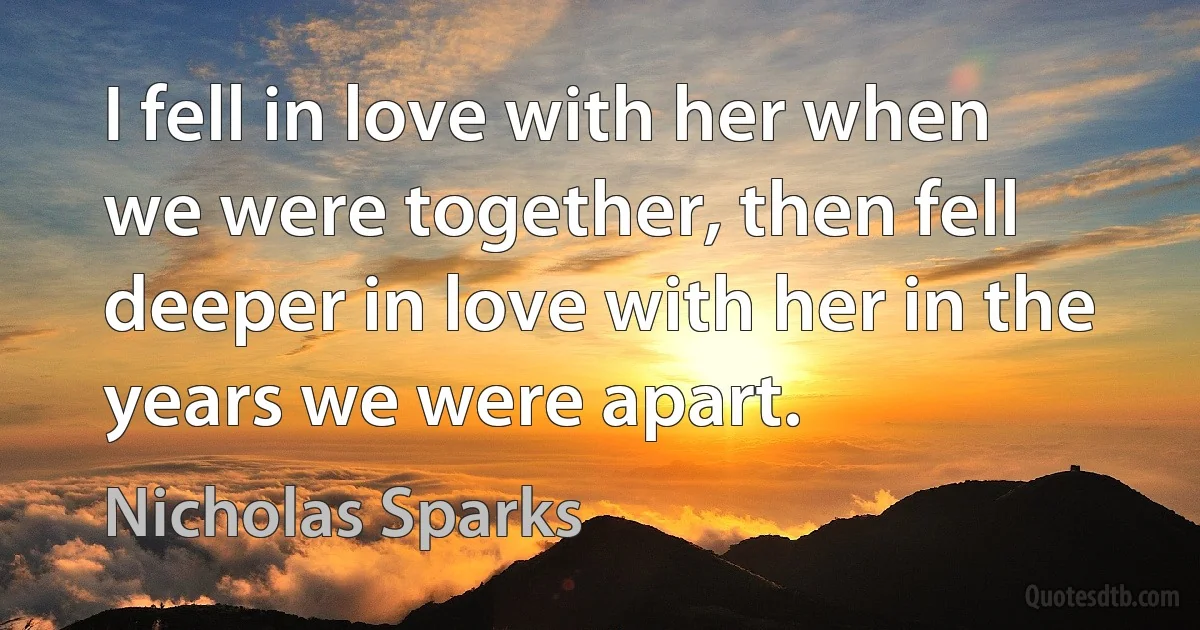 I fell in love with her when we were together, then fell deeper in love with her in the years we were apart. (Nicholas Sparks)