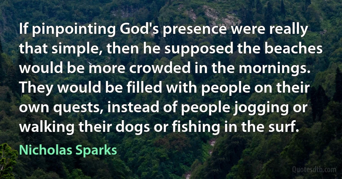 If pinpointing God's presence were really that simple, then he supposed the beaches would be more crowded in the mornings. They would be filled with people on their own quests, instead of people jogging or walking their dogs or fishing in the surf. (Nicholas Sparks)