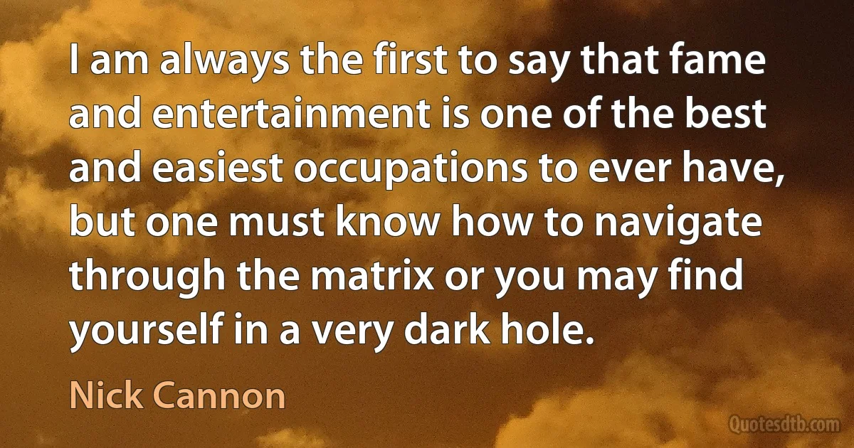 I am always the first to say that fame and entertainment is one of the best and easiest occupations to ever have, but one must know how to navigate through the matrix or you may find yourself in a very dark hole. (Nick Cannon)