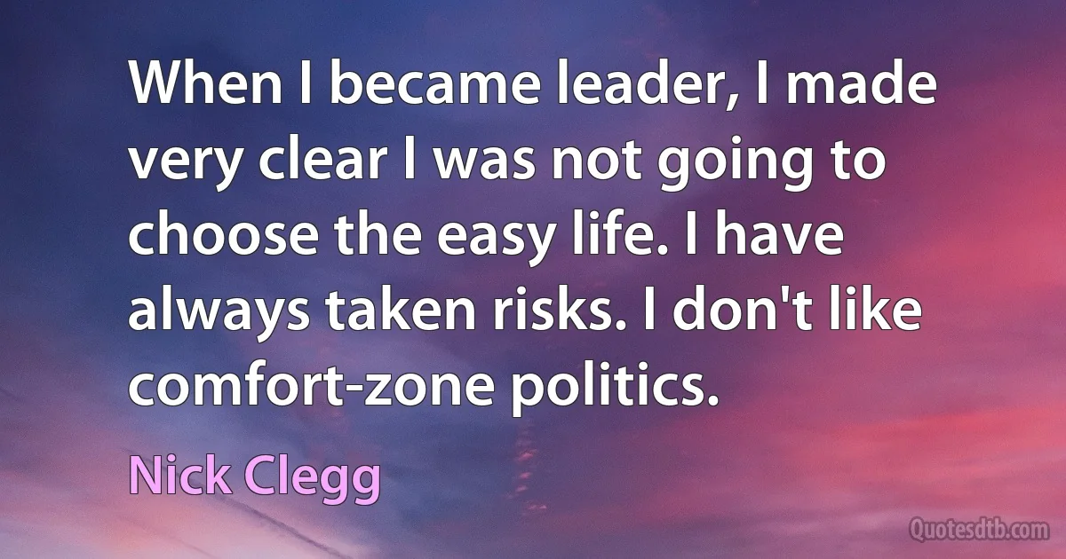 When I became leader, I made very clear I was not going to choose the easy life. I have always taken risks. I don't like comfort-zone politics. (Nick Clegg)