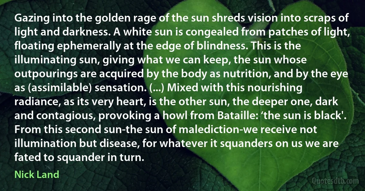 Gazing into the golden rage of the sun shreds vision into scraps of light and darkness. A white sun is congealed from patches of light, floating ephemerally at the edge of blindness. This is the illuminating sun, giving what we can keep, the sun whose outpourings are acquired by the body as nutrition, and by the eye as (assimilable) sensation. (...) Mixed with this nourishing radiance, as its very heart, is the other sun, the deeper one, dark and contagious, provoking a howl from Bataille: ‘the sun is black'. From this second sun-the sun of malediction-we receive not illumination but disease, for whatever it squanders on us we are fated to squander in turn. (Nick Land)