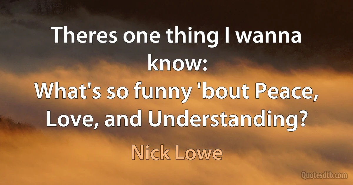 Theres one thing I wanna know:
What's so funny 'bout Peace, Love, and Understanding? (Nick Lowe)