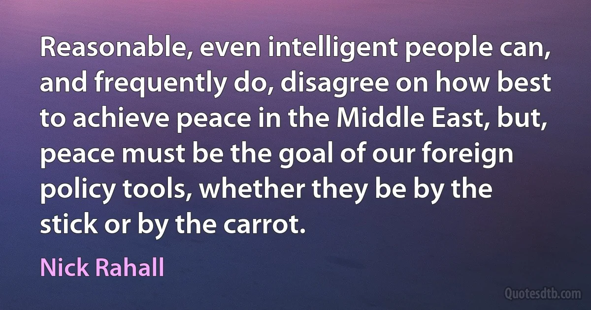 Reasonable, even intelligent people can, and frequently do, disagree on how best to achieve peace in the Middle East, but, peace must be the goal of our foreign policy tools, whether they be by the stick or by the carrot. (Nick Rahall)