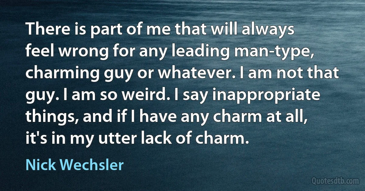 There is part of me that will always feel wrong for any leading man-type, charming guy or whatever. I am not that guy. I am so weird. I say inappropriate things, and if I have any charm at all, it's in my utter lack of charm. (Nick Wechsler)