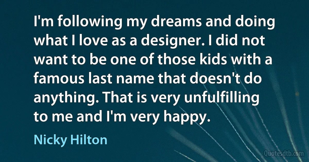 I'm following my dreams and doing what I love as a designer. I did not want to be one of those kids with a famous last name that doesn't do anything. That is very unfulfilling to me and I'm very happy. (Nicky Hilton)