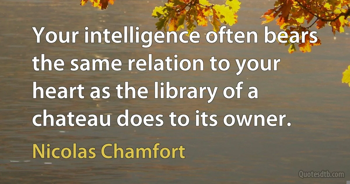 Your intelligence often bears the same relation to your heart as the library of a chateau does to its owner. (Nicolas Chamfort)