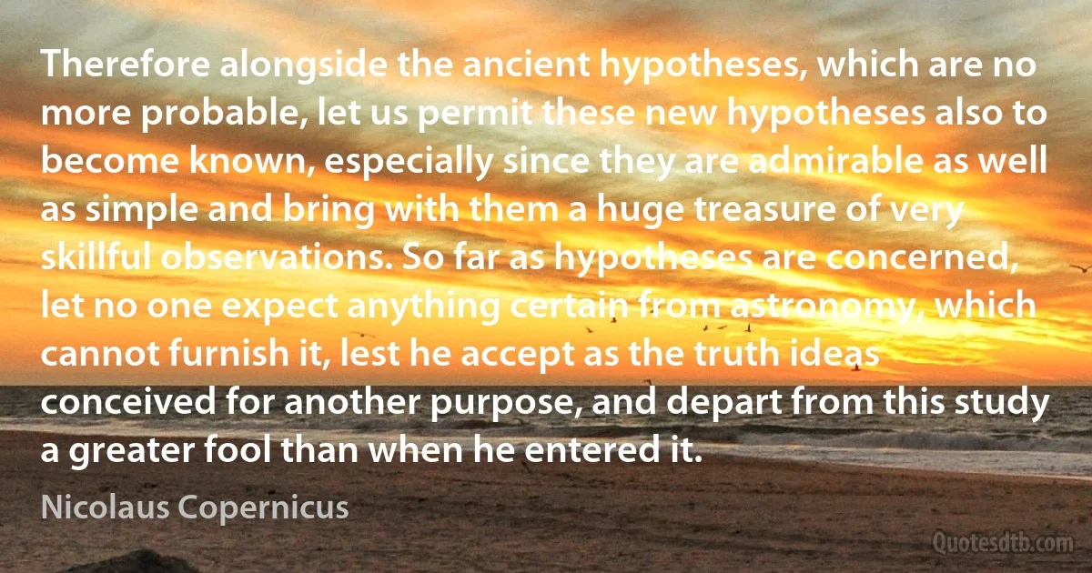 Therefore alongside the ancient hypotheses, which are no more probable, let us permit these new hypotheses also to become known, especially since they are admirable as well as simple and bring with them a huge treasure of very skillful observations. So far as hypotheses are concerned, let no one expect anything certain from astronomy, which cannot furnish it, lest he accept as the truth ideas conceived for another purpose, and depart from this study a greater fool than when he entered it. (Nicolaus Copernicus)