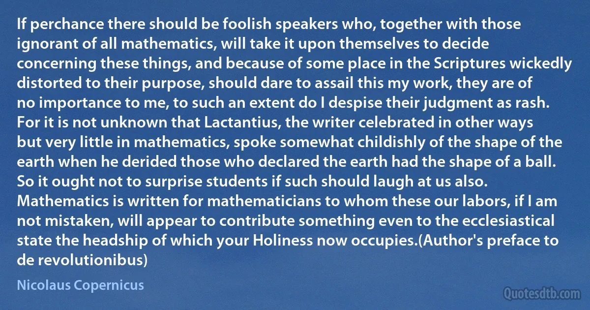 If perchance there should be foolish speakers who, together with those ignorant of all mathematics, will take it upon themselves to decide concerning these things, and because of some place in the Scriptures wickedly distorted to their purpose, should dare to assail this my work, they are of no importance to me, to such an extent do I despise their judgment as rash. For it is not unknown that Lactantius, the writer celebrated in other ways but very little in mathematics, spoke somewhat childishly of the shape of the earth when he derided those who declared the earth had the shape of a ball. So it ought not to surprise students if such should laugh at us also. Mathematics is written for mathematicians to whom these our labors, if I am not mistaken, will appear to contribute something even to the ecclesiastical state the headship of which your Holiness now occupies.(Author's preface to de revolutionibus) (Nicolaus Copernicus)