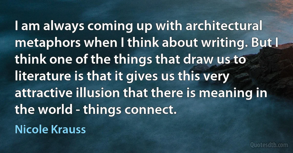 I am always coming up with architectural metaphors when I think about writing. But I think one of the things that draw us to literature is that it gives us this very attractive illusion that there is meaning in the world - things connect. (Nicole Krauss)