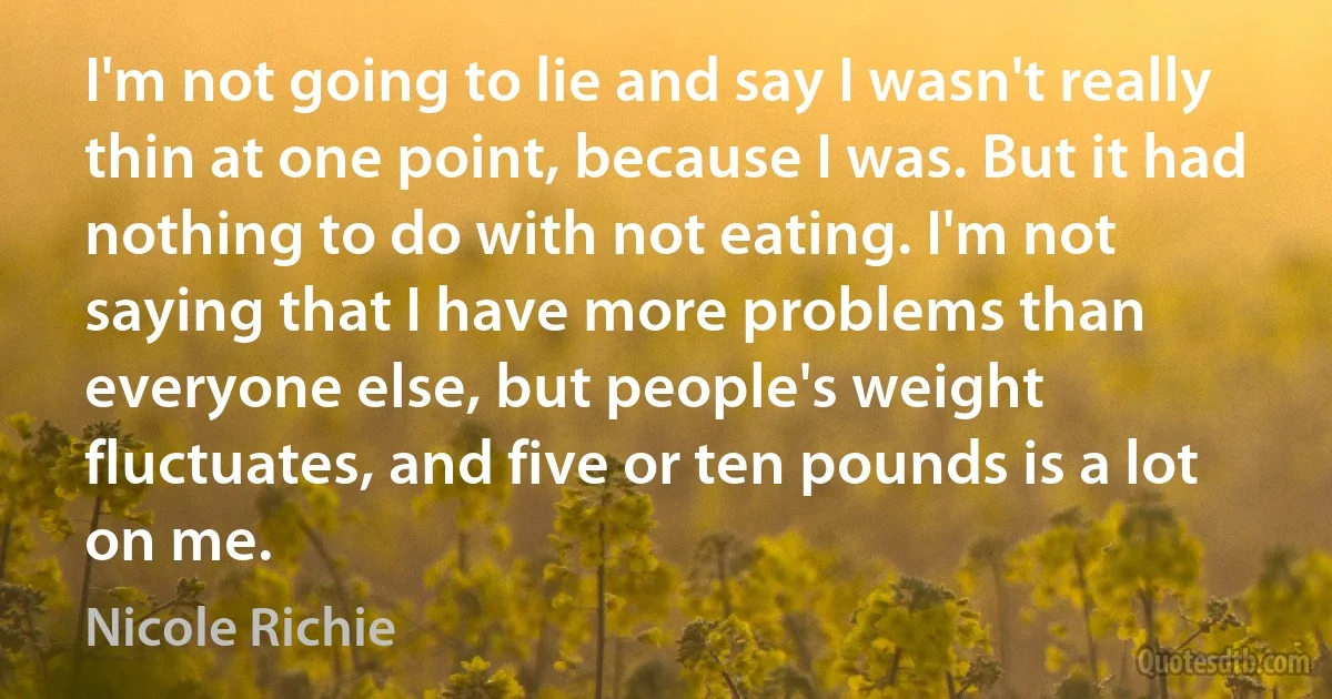 I'm not going to lie and say I wasn't really thin at one point, because I was. But it had nothing to do with not eating. I'm not saying that I have more problems than everyone else, but people's weight fluctuates, and five or ten pounds is a lot on me. (Nicole Richie)