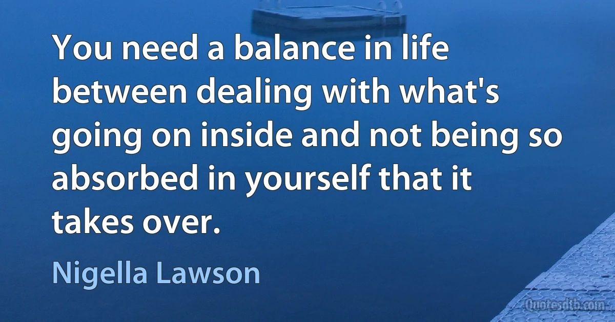 You need a balance in life between dealing with what's going on inside and not being so absorbed in yourself that it takes over. (Nigella Lawson)