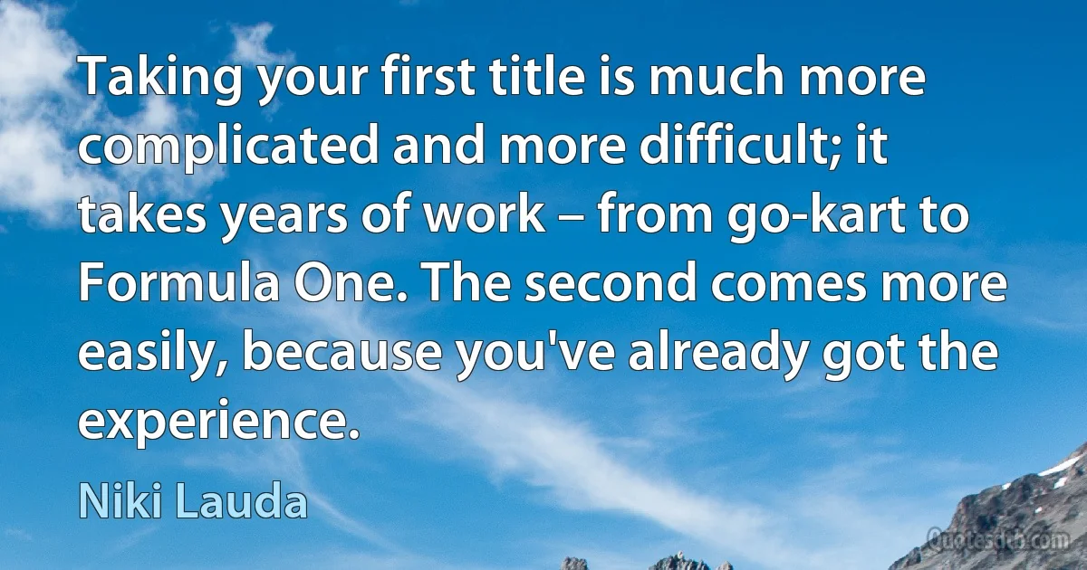 Taking your first title is much more complicated and more difficult; it takes years of work – from go-kart to Formula One. The second comes more easily, because you've already got the experience. (Niki Lauda)