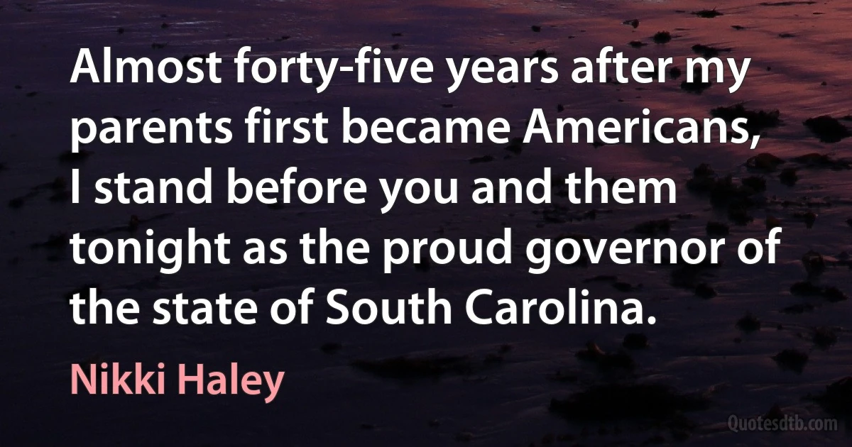 Almost forty-five years after my parents first became Americans, I stand before you and them tonight as the proud governor of the state of South Carolina. (Nikki Haley)