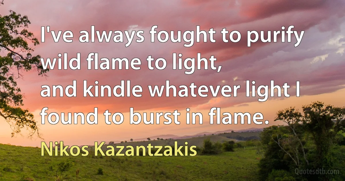 I've always fought to purify wild flame to light,
and kindle whatever light I found to burst in flame. (Nikos Kazantzakis)