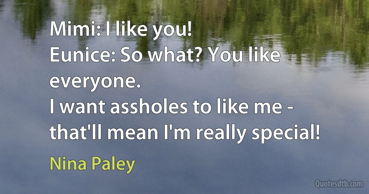 Mimi: I like you!
Eunice: So what? You like everyone.
I want assholes to like me - that'll mean I'm really special! (Nina Paley)