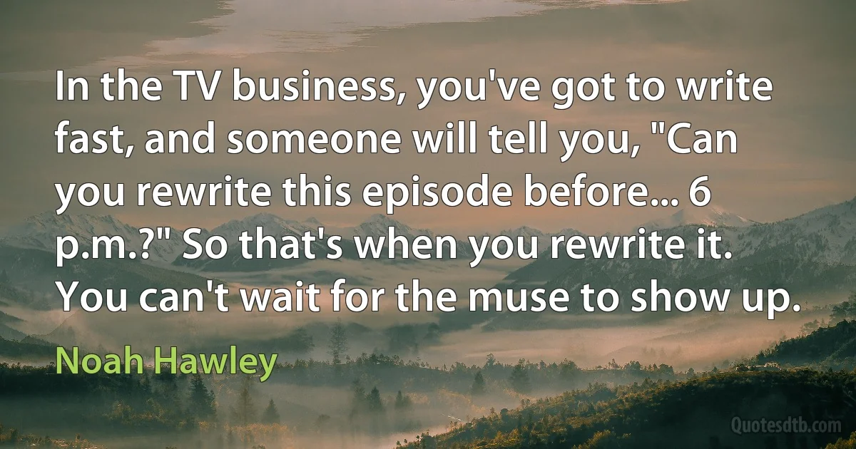 In the TV business, you've got to write fast, and someone will tell you, "Can you rewrite this episode before... 6 p.m.?" So that's when you rewrite it. You can't wait for the muse to show up. (Noah Hawley)