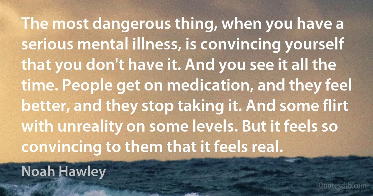 The most dangerous thing, when you have a serious mental illness, is convincing yourself that you don't have it. And you see it all the time. People get on medication, and they feel better, and they stop taking it. And some flirt with unreality on some levels. But it feels so convincing to them that it feels real. (Noah Hawley)