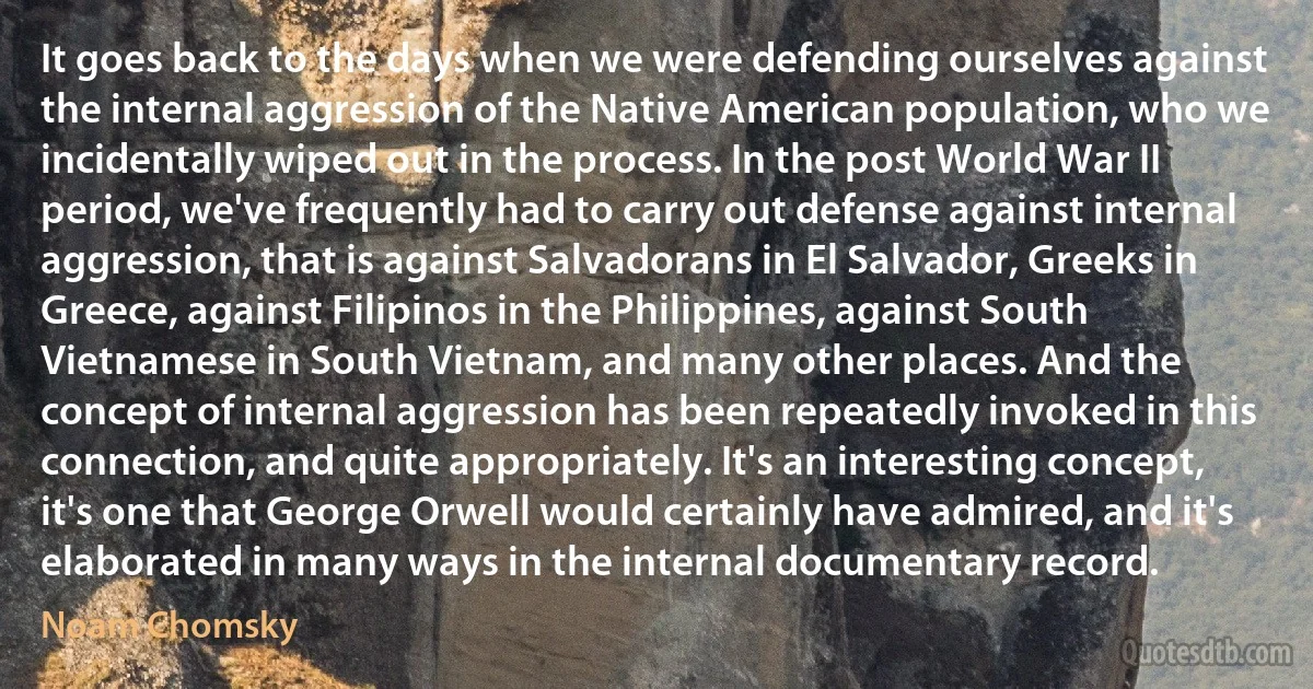 It goes back to the days when we were defending ourselves against the internal aggression of the Native American population, who we incidentally wiped out in the process. In the post World War II period, we've frequently had to carry out defense against internal aggression, that is against Salvadorans in El Salvador, Greeks in Greece, against Filipinos in the Philippines, against South Vietnamese in South Vietnam, and many other places. And the concept of internal aggression has been repeatedly invoked in this connection, and quite appropriately. It's an interesting concept, it's one that George Orwell would certainly have admired, and it's elaborated in many ways in the internal documentary record. (Noam Chomsky)