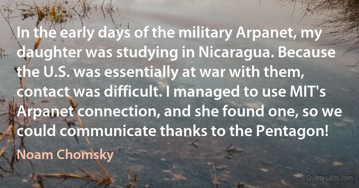 In the early days of the military Arpanet, my daughter was studying in Nicaragua. Because the U.S. was essentially at war with them, contact was difficult. I managed to use MIT's Arpanet connection, and she found one, so we could communicate thanks to the Pentagon! (Noam Chomsky)