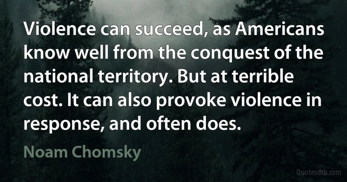 Violence can succeed, as Americans know well from the conquest of the national territory. But at terrible cost. It can also provoke violence in response, and often does. (Noam Chomsky)