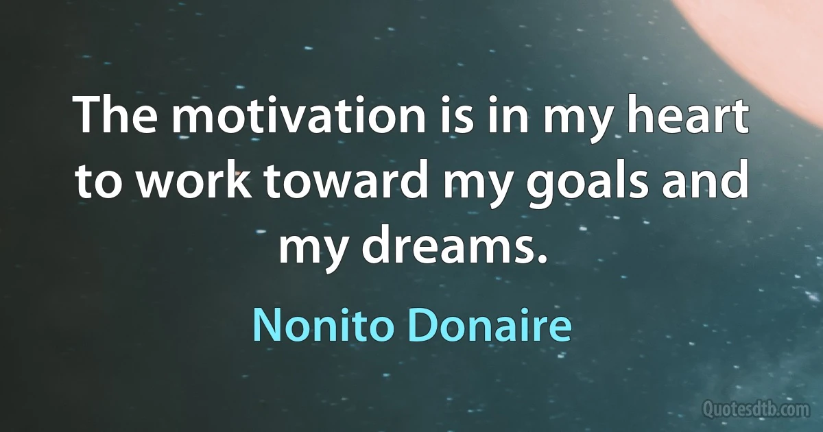 The motivation is in my heart to work toward my goals and my dreams. (Nonito Donaire)