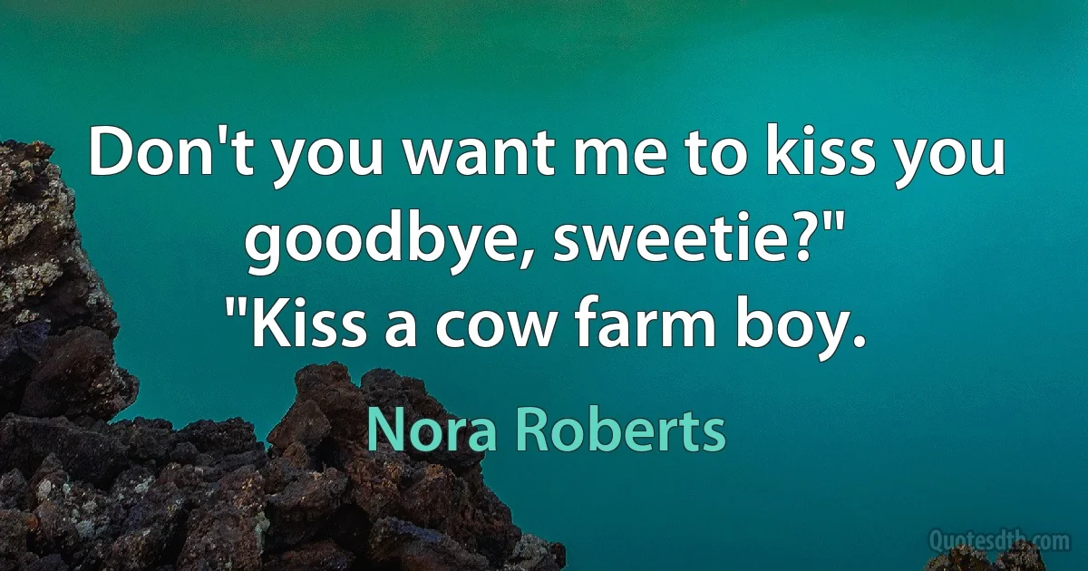 Don't you want me to kiss you goodbye, sweetie?"
"Kiss a cow farm boy. (Nora Roberts)