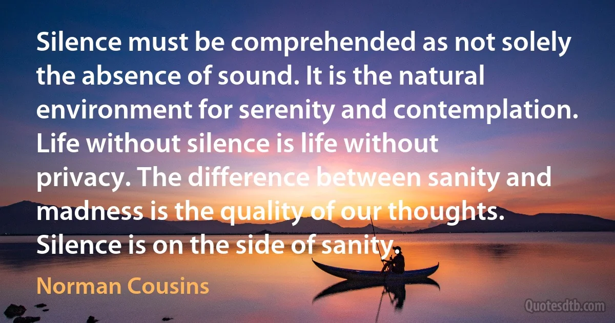 Silence must be comprehended as not solely the absence of sound. It is the natural environment for serenity and contemplation. Life without silence is life without privacy. The difference between sanity and madness is the quality of our thoughts. Silence is on the side of sanity. (Norman Cousins)