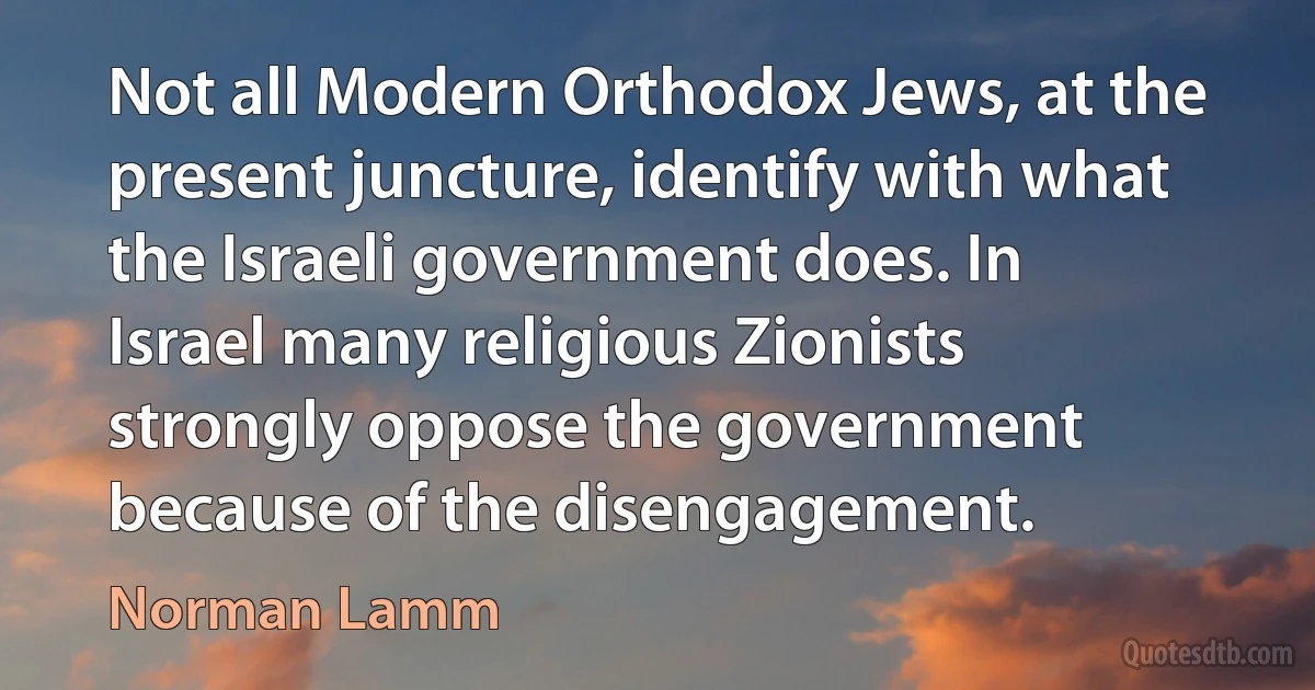 Not all Modern Orthodox Jews, at the present juncture, identify with what the Israeli government does. In Israel many religious Zionists strongly oppose the government because of the disengagement. (Norman Lamm)