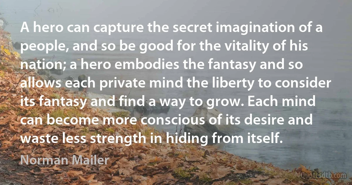 A hero can capture the secret imagination of a people, and so be good for the vitality of his nation; a hero embodies the fantasy and so allows each private mind the liberty to consider its fantasy and find a way to grow. Each mind can become more conscious of its desire and waste less strength in hiding from itself. (Norman Mailer)