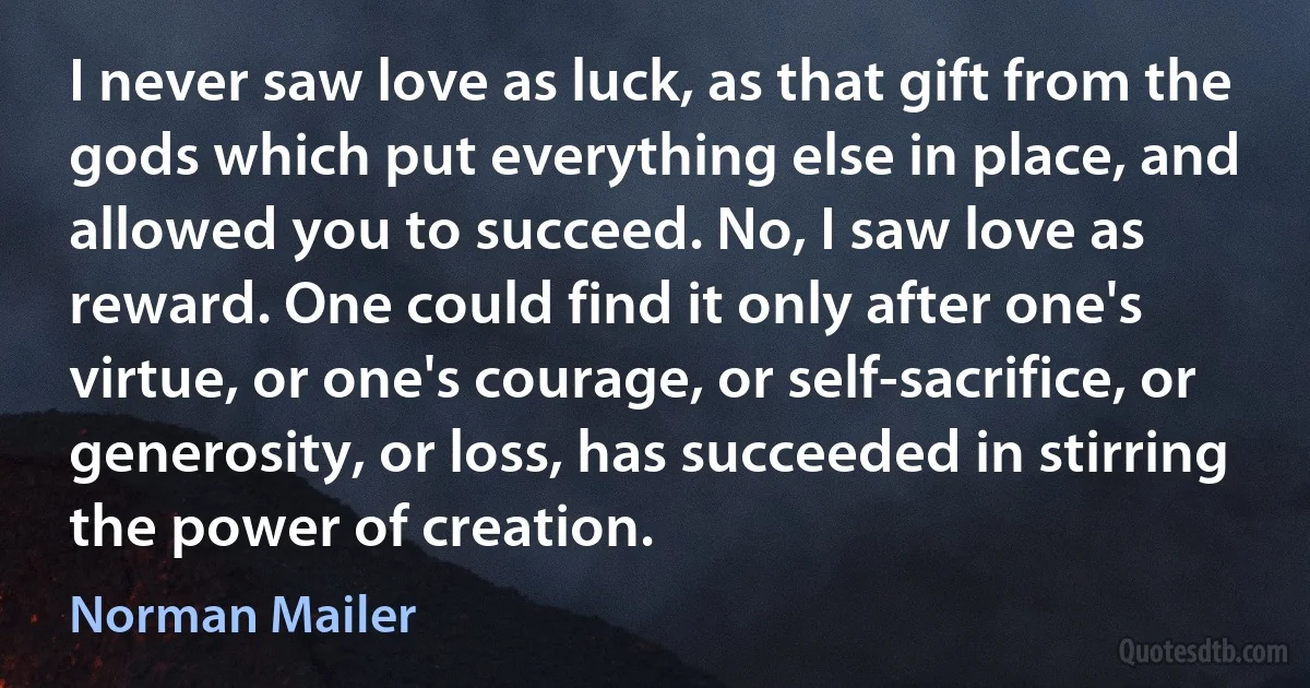 I never saw love as luck, as that gift from the gods which put everything else in place, and allowed you to succeed. No, I saw love as reward. One could find it only after one's virtue, or one's courage, or self-sacrifice, or generosity, or loss, has succeeded in stirring the power of creation. (Norman Mailer)