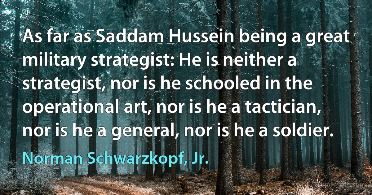 As far as Saddam Hussein being a great military strategist: He is neither a strategist, nor is he schooled in the operational art, nor is he a tactician, nor is he a general, nor is he a soldier. (Norman Schwarzkopf, Jr.)