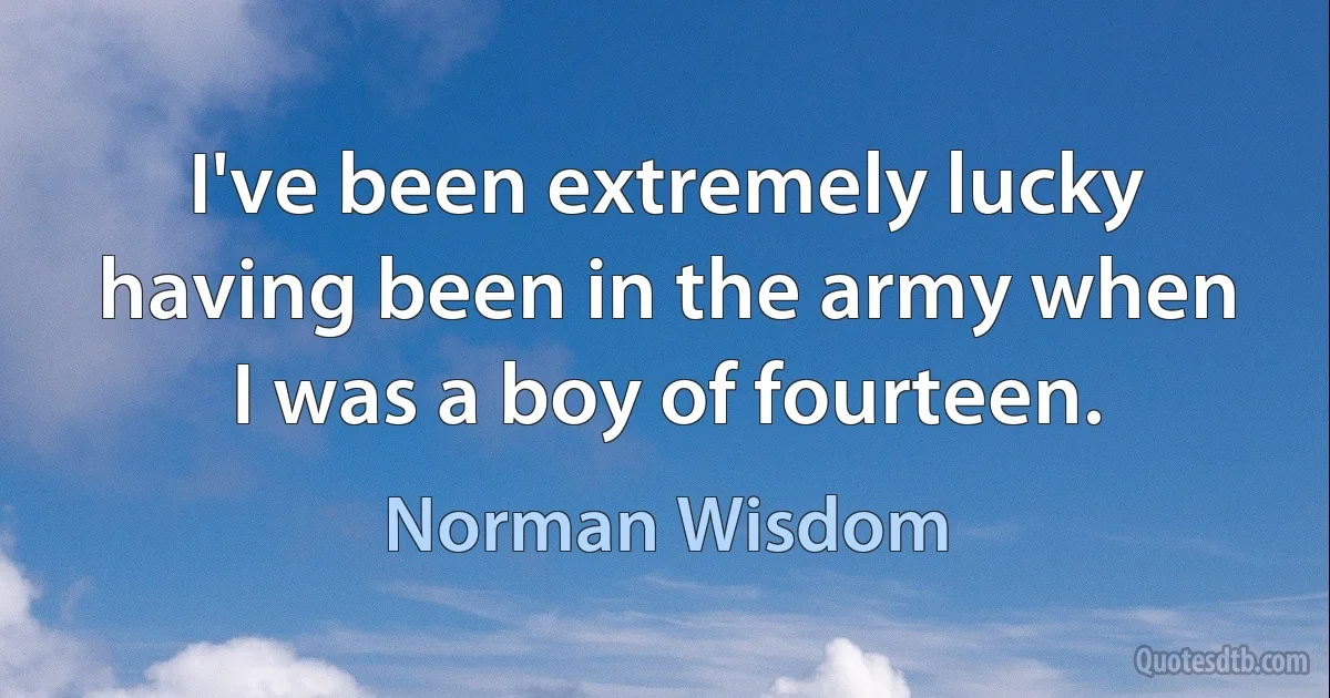 I've been extremely lucky having been in the army when I was a boy of fourteen. (Norman Wisdom)