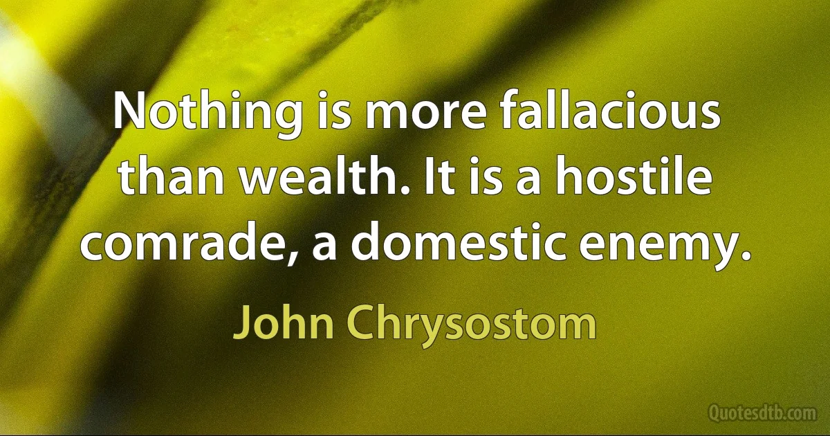 Nothing is more fallacious than wealth. It is a hostile comrade, a domestic enemy. (John Chrysostom)