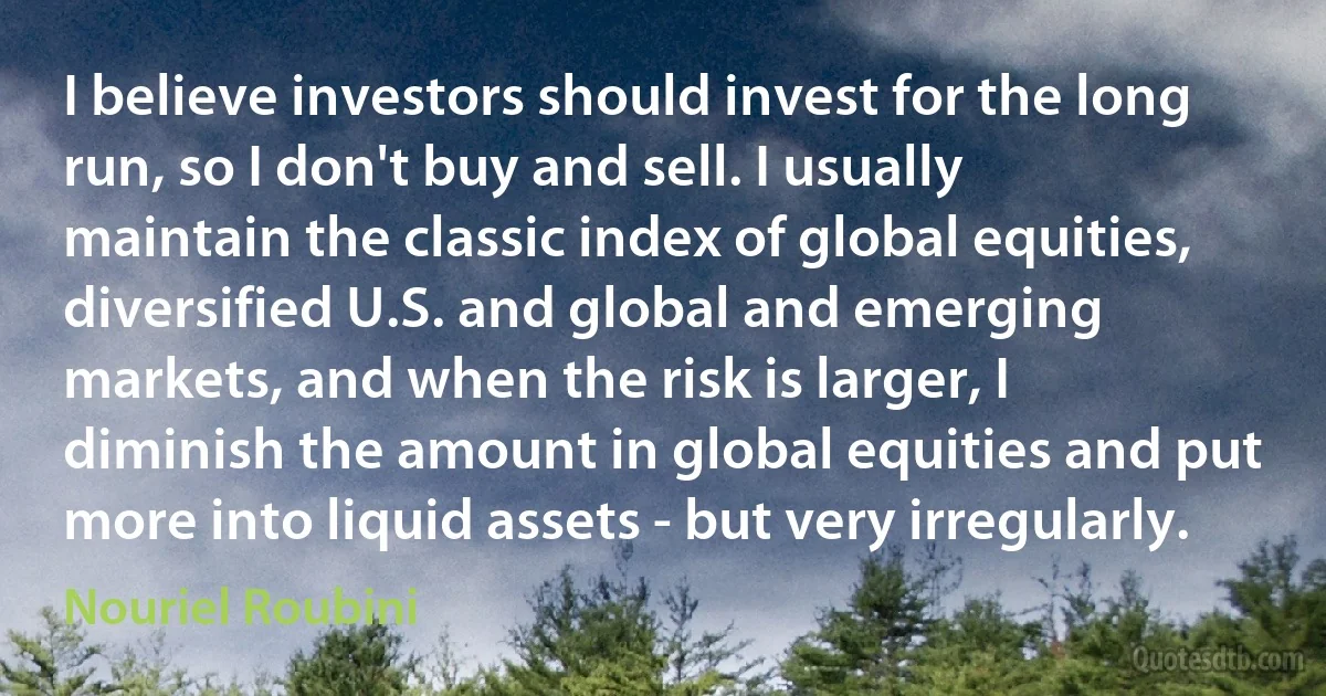 I believe investors should invest for the long run, so I don't buy and sell. I usually maintain the classic index of global equities, diversified U.S. and global and emerging markets, and when the risk is larger, I diminish the amount in global equities and put more into liquid assets - but very irregularly. (Nouriel Roubini)