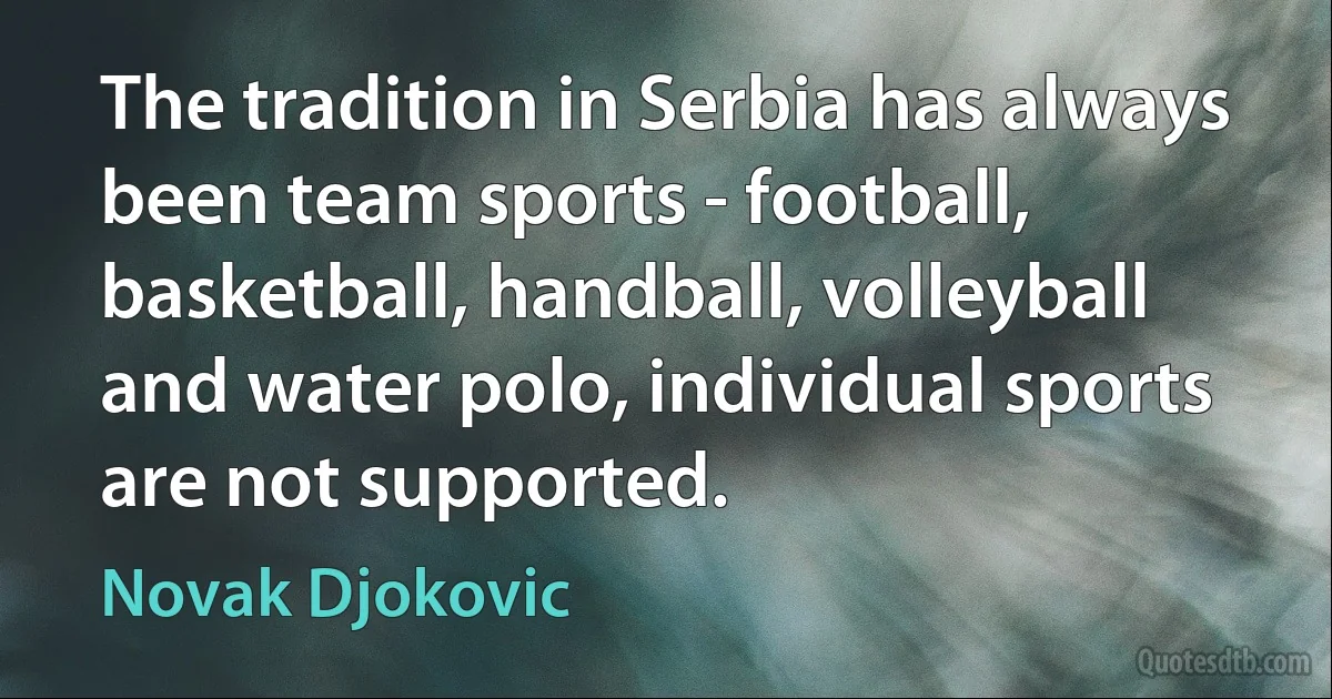 The tradition in Serbia has always been team sports - football, basketball, handball, volleyball and water polo, individual sports are not supported. (Novak Djokovic)