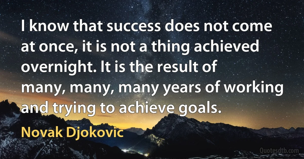 I know that success does not come at once, it is not a thing achieved overnight. It is the result of many, many, many years of working and trying to achieve goals. (Novak Djokovic)