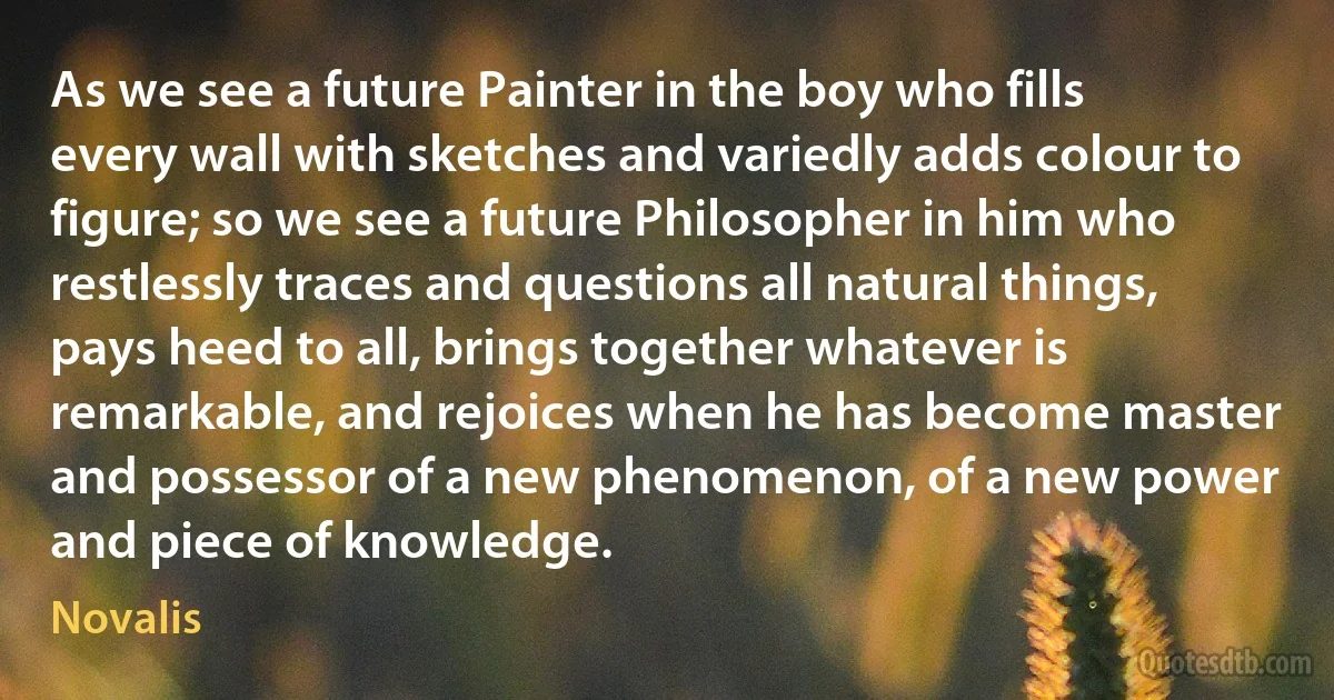 As we see a future Painter in the boy who fills every wall with sketches and variedly adds colour to figure; so we see a future Philosopher in him who restlessly traces and questions all natural things, pays heed to all, brings together whatever is remarkable, and rejoices when he has become master and possessor of a new phenomenon, of a new power and piece of knowledge. (Novalis)