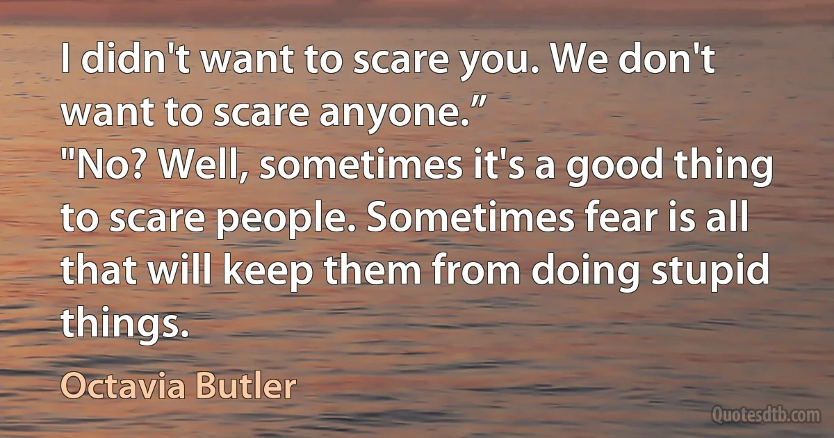 I didn't want to scare you. We don't want to scare anyone.”
"No? Well, sometimes it's a good thing to scare people. Sometimes fear is all that will keep them from doing stupid things. (Octavia Butler)