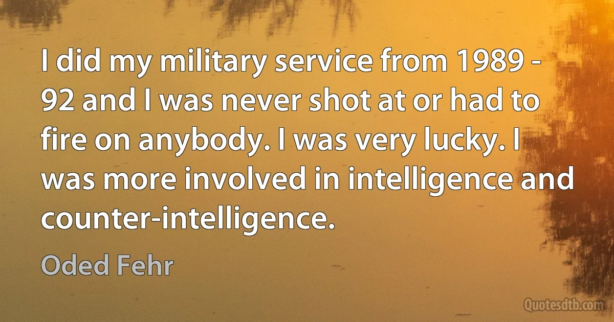 I did my military service from 1989 - 92 and I was never shot at or had to fire on anybody. I was very lucky. I was more involved in intelligence and counter-intelligence. (Oded Fehr)