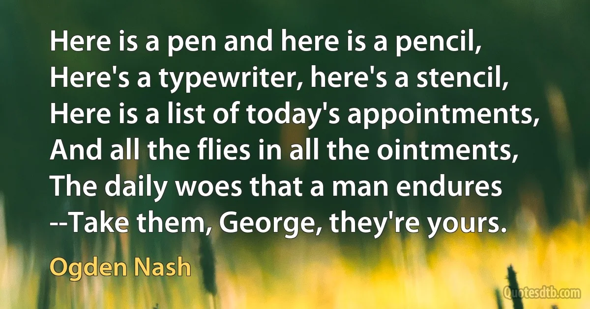 Here is a pen and here is a pencil, Here's a typewriter, here's a stencil, Here is a list of today's appointments, And all the flies in all the ointments, The daily woes that a man endures --Take them, George, they're yours. (Ogden Nash)