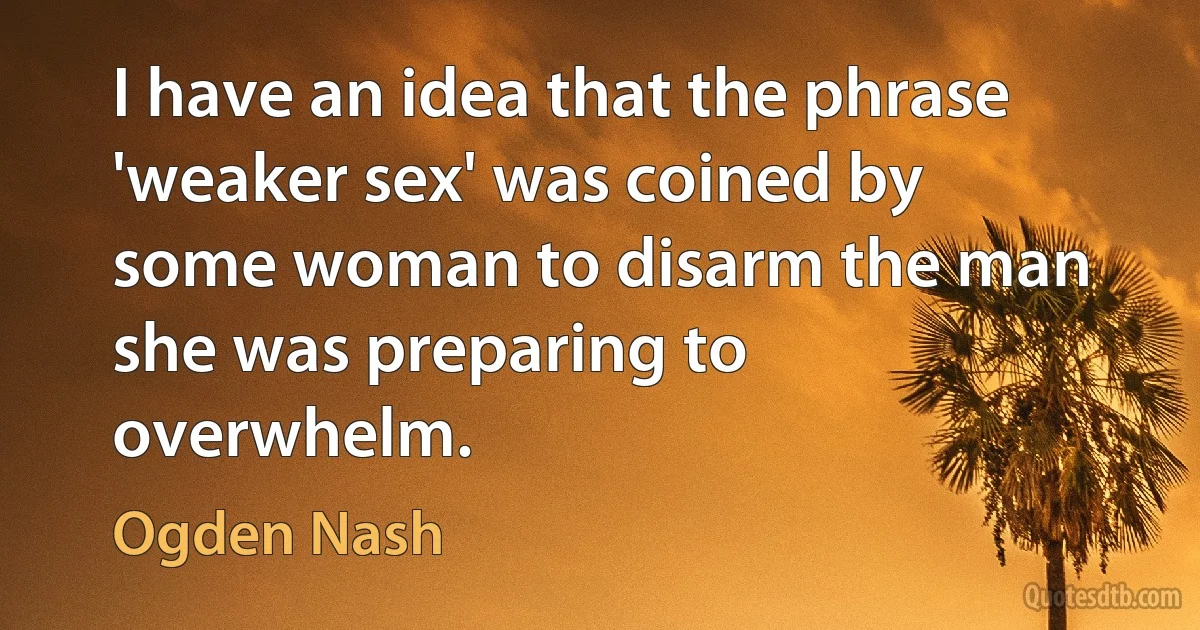 I have an idea that the phrase 'weaker sex' was coined by some woman to disarm the man she was preparing to overwhelm. (Ogden Nash)