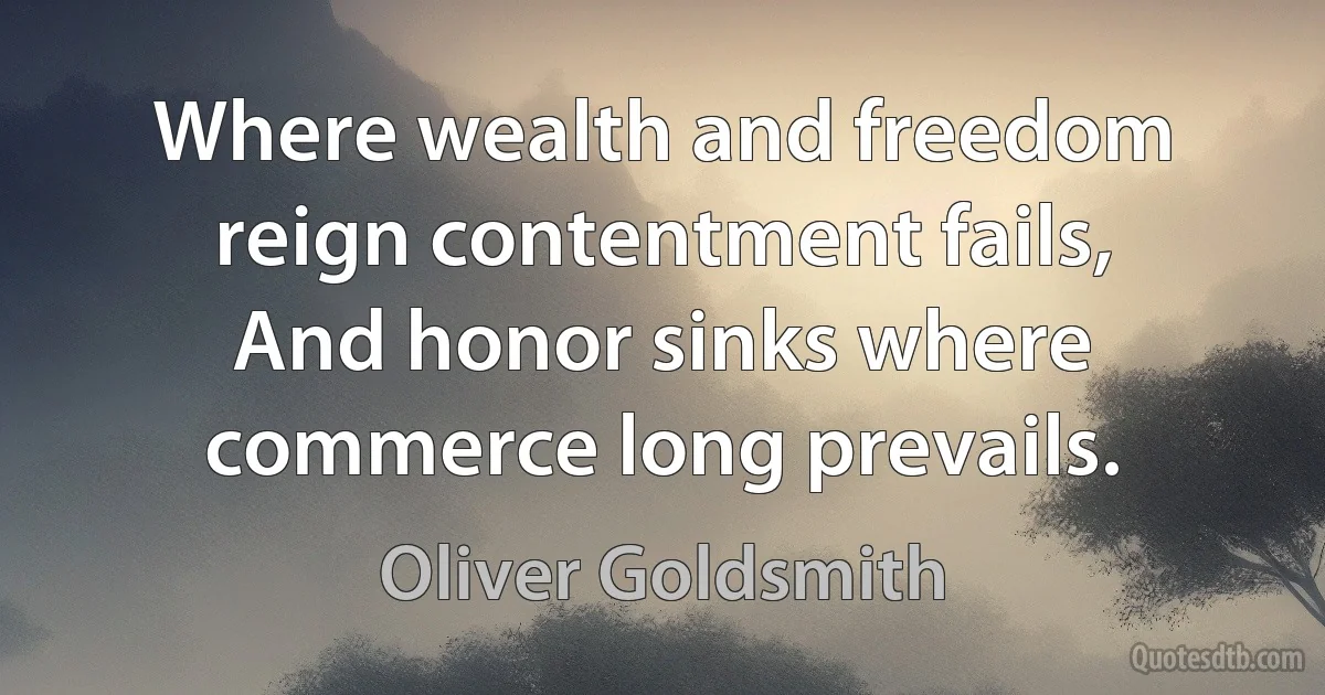 Where wealth and freedom reign contentment fails,
And honor sinks where commerce long prevails. (Oliver Goldsmith)