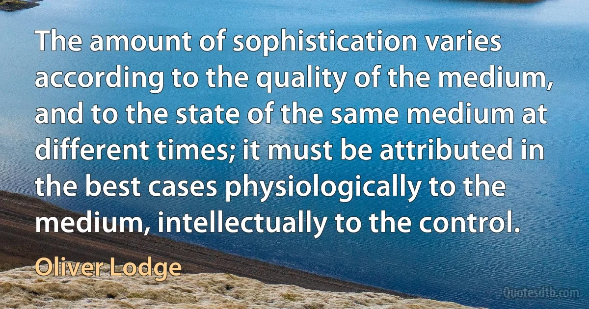 The amount of sophistication varies according to the quality of the medium, and to the state of the same medium at different times; it must be attributed in the best cases physiologically to the medium, intellectually to the control. (Oliver Lodge)