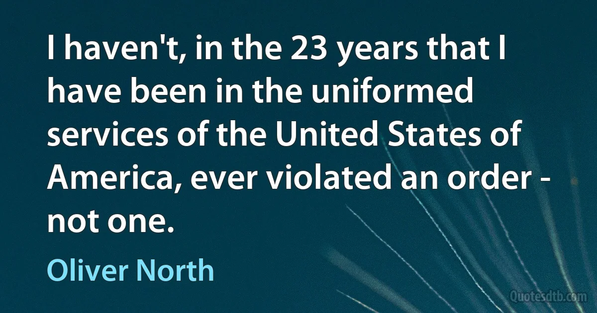 I haven't, in the 23 years that I have been in the uniformed services of the United States of America, ever violated an order - not one. (Oliver North)